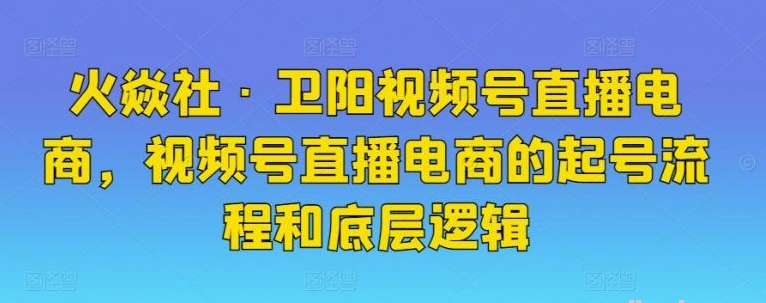 火焱社·卫阳视频号直播电商，视频号直播电商的起号流程和底层逻辑-51自学联盟