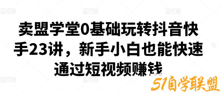 卖盟学堂0基础玩转抖音快手23讲，新手小白也能快速通过短视频赚钱-51自学联盟