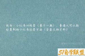陈舟·小红书训练营（第十一期），普通人可以轻松复制的小红书运营方法（全套文档资料）-51自学联盟