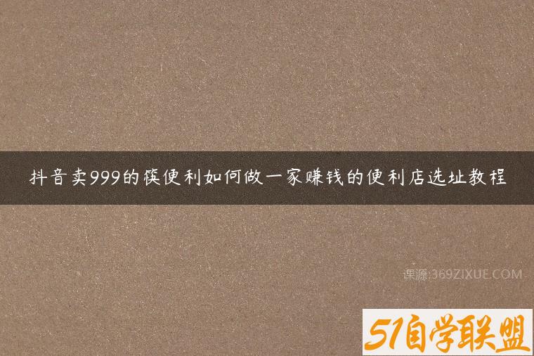 抖音卖999的筷便利如何做一家赚钱的便利店选址教程课程资源下载