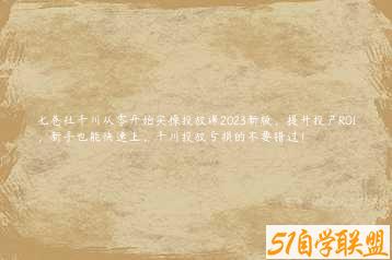 七巷社千川从零开始实操投放课2023新版，提升投产ROI，新手也能快速上，千川投放亏损的不要错过！-51自学联盟