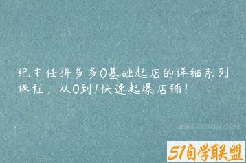 纪主任拼多多0基础起店的详细系列课程，从0到1快速起爆店铺！-51自学联盟