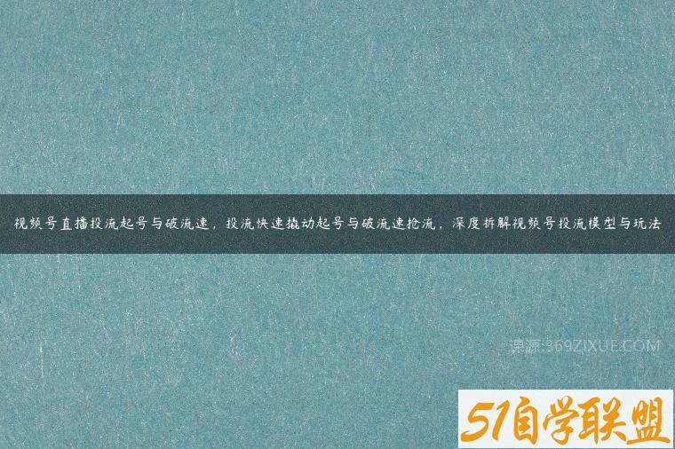 视频号直播投流起号与破流速，投流快速撬动起号与破流速抢流，深度拆解视频号投流模型与玩法-51自学联盟