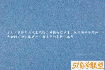 乐天·实体布局线上赋能【实操高级班】，教你实体布局抖音如何从0到1搭建一个有温度的高转化账号-51自学联盟