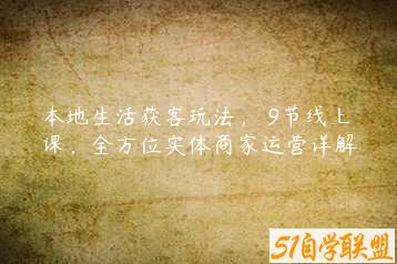 本地生活获客玩法，​9节线上课，全方位实体商家运营详解-51自学联盟