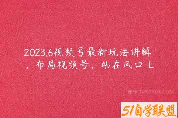 2023.6视频号最新玩法讲解，布局视频号，站在风口上-51自学联盟