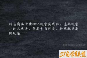 抖店商品卡精细化运营实战班：选品运营、达人玩法、商品卡自然流、抖店起店高阶玩法-51自学联盟