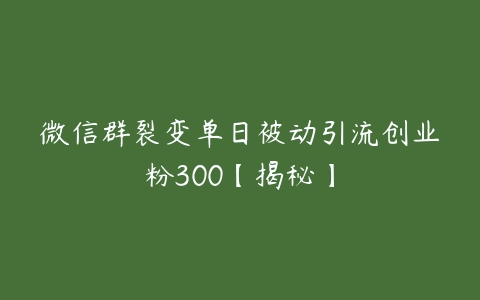 微信群裂变单日被动引流创业粉300【揭秘】课程资源下载