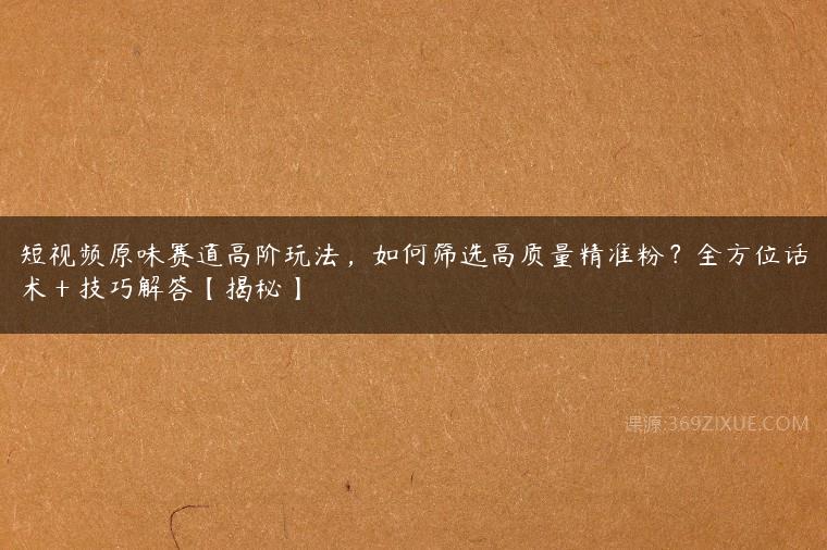 短视频原味赛道高阶玩法，如何筛选高质量精准粉？全方位话术＋技巧解答【揭秘】