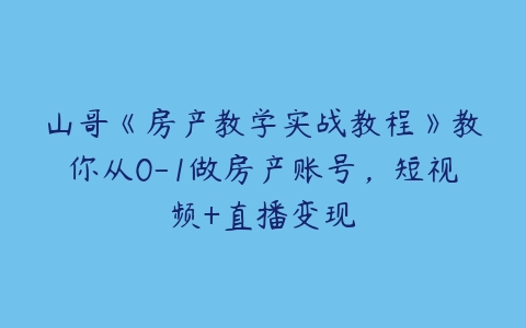 山哥《房产教学实战教程》教你从0-1做房产账号，短视频+直播变现百度网盘下载