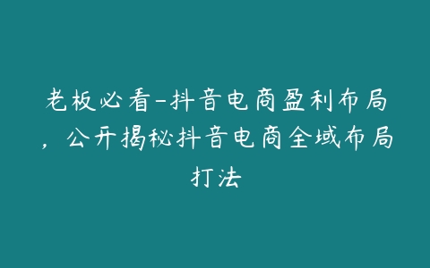 老板必看-抖音电商盈利布局，公开揭秘抖音电商全域布局打法百度网盘下载