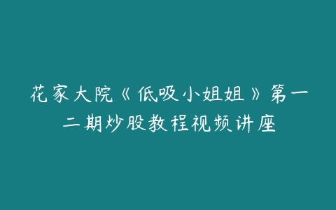 花家大院《低吸小姐姐》第一二期炒股教程视频讲座百度网盘下载