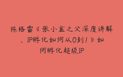 图片[1]-陈格雷《张小盒之父深度讲解，IP孵化如何从0到1》如何孵化超级IP-本文