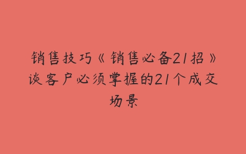 销售技巧《销售必备21招》谈客户必须掌握的21个成交场景百度网盘下载