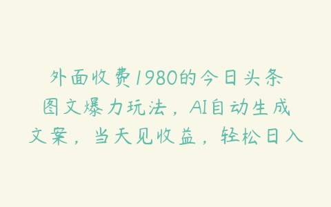 外面收费1980的今日头条图文爆力玩法，AI自动生成文案，当天见收益，轻松日入500+【揭秘】百度网盘下载