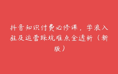 抖音知识付费必修课，学浪入驻及运营踩坑难点全透析（新版）百度网盘下载