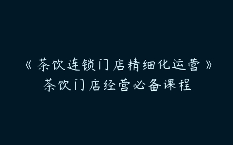 《茶饮连锁门店精细化运营》茶饮门店经营必备课程百度网盘下载