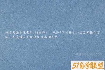 抖店商品卡运营班（8月份），从0-1学习抖音小店全部操作方法，不直播不拍短视频日出1000单-51自学联盟