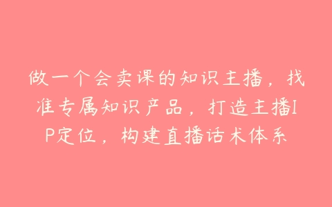 做一个会卖课的知识主播，找准专属知识产品，打造主播IP定位，构建直播话术体系百度网盘下载