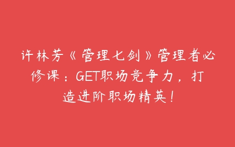 许林芳《管理七剑》管理者必修课：GET职场竞争力，打造进阶职场精英！百度网盘下载