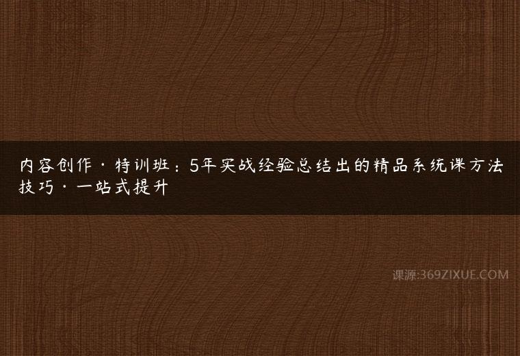 内容创作特训班：5年实战经验总结出的精品系统课方法技巧一站式提升