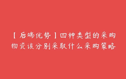 【后端优势】四种类型的采购物资该分别采取什么采购策略百度网盘下载