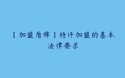 【加盟盾牌】特许加盟的基本法律要求百度网盘下载