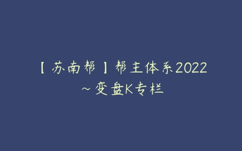 【苏南帮】帮主体系2022~变盘K专栏课程资源下载