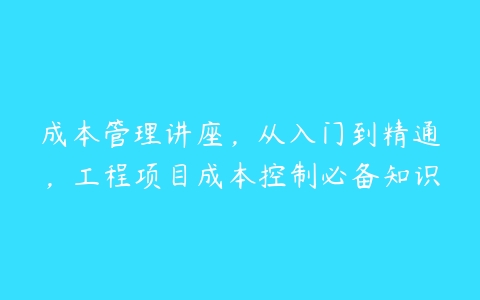 成本管理讲座，从入门到精通，工程项目成本控制必备知识百度网盘下载