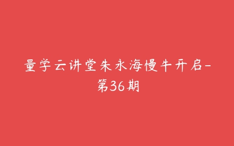 图片[1]-量学云讲堂朱永海慢牛开启-第36期-本文