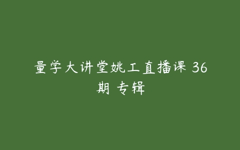 量学大讲堂姚工直播课 36期 专辑百度网盘下载