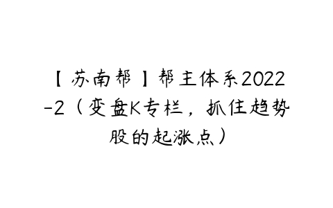 【苏南帮】帮主体系2022-2（变盘K专栏，抓住趋势股的起涨点）课程资源下载