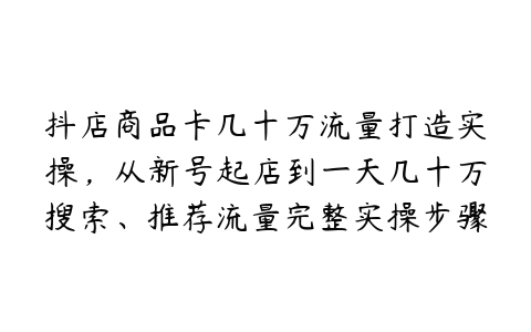 抖店商品卡几十万流量打造实操，从新号起店到一天几十万搜索、推荐流量完整实操步骤百度网盘下载