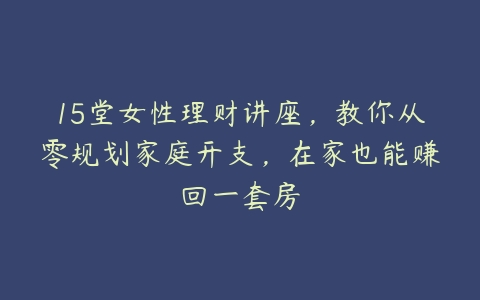 15堂女性理财讲座，教你从零规划家庭开支，在家也能赚回一套房百度网盘下载