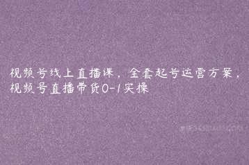 视频号线上直播课，全套起号运营方案，视频号直播带货0-1实操-51自学联盟