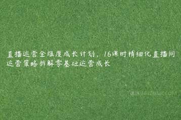 直播运营全维度成长计划，16课时精细化直播间运营策略拆解零基础运营成长-51自学联盟