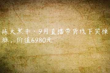 陈大黑牛·9月直播带货线下实操班，价值6980元-51自学联盟