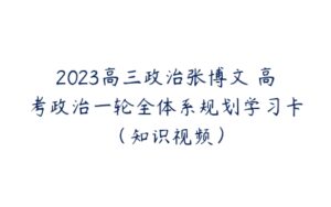 2023高三政治张博文 高考政治一轮全体系规划学习卡（知识视频）-51自学联盟