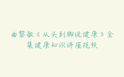 曲黎敏《从头到脚说健康》全集健康知识讲座视频-51自学联盟