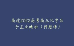 高途2022高考高三化学吕子正点睛班（押题课）-51自学联盟