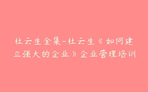 杜云生全集-杜云生《如何建立强大的企业》企业管理培训-51自学联盟