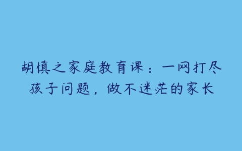 胡慎之家庭教育课：一网打尽孩子问题，做不迷茫的家长-51自学联盟