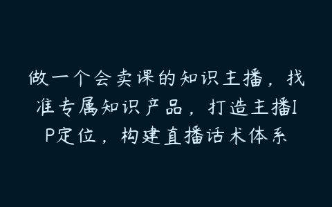 做一个会卖课的知识主播，找准专属知识产品，打造主播IP定位，构建直播话术体系-51自学联盟