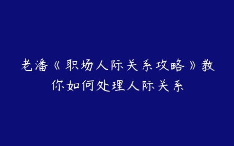 老潘《职场人际关系攻略》教你如何处理人际关系-51自学联盟