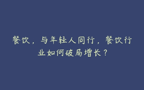 餐饮，与年轻人同行，餐饮行业如何破局增长？-51自学联盟