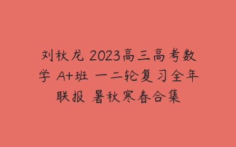 刘秋龙 2023高三高考数学 A+班 一二轮复习全年联报 暑秋寒春合集-51自学联盟
