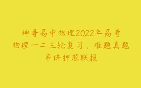 坤哥高中物理2022年高考物理一二三轮复习，难题真题串讲押题联报-51自学联盟