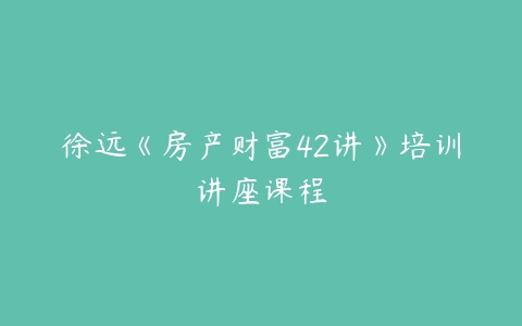 徐远《房产财富42讲》培训讲座课程-51自学联盟