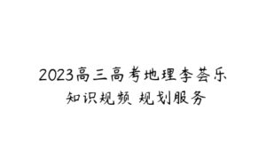 2023高三高考地理李荟乐 知识规频 规划服务-51自学联盟