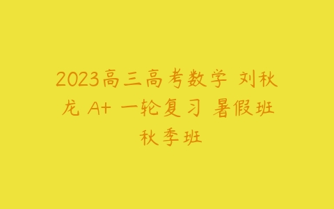 2023高三高考数学 刘秋龙 A+ 一轮复习 暑假班 秋季班-51自学联盟